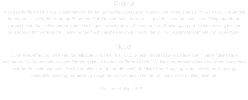 Original 1959 beschaffte die RhB zwei Dieseltraktoren für den gemischten Einsatz im Rangier- und Bahndienst als Tm 2/2 91-92. Der Antrieb hat hydraulische Kraftübertragung Bauart von Roll. Dem stufenlosen Hydraulikgetriebe ist ein mechanisches Zweiganggetriebe vorgeschaltet, das im Rangiergang eine Höchstgeschwindigkeit von 23 km/h und im Streckengang (für die Beförderung leichter Bauzüge) 40 km/h ermöglicht. Hersteller des mechanischen Teils war RACO, der 65 PS-Dieselmotor stammte von Saurer/SLM.  Modell Durch eine Anregung von einem Modellbauer wird die Firma   GLEIS-Tech  Gröbli St.Gallen, das Modell in einer Kleinstserie nachbauen. Die Grundstruktur dieses Fahrzeugs ist ein Modell der Firma ARNOLD-N. Nach modernstem Stand der Modellbautechnik werden Kleinteile angesetzt. Die Lokomotive verfügt über die bewährte Micro-Train-Kupplung, wobei die Kadee-Kupplung konstruktionsbedingt nur einseitig ausgeführt ist, was jedoch keinen Einfluss auf die Funktionalität hat.  Limitierte Auflage 10 Stk.